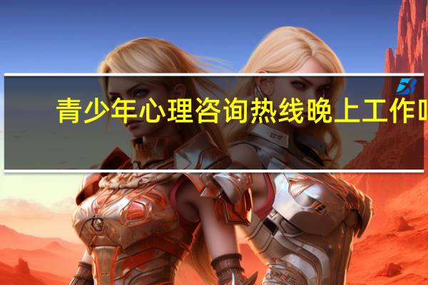 青少年心理咨询热线晚上工作吗（青少年心理咨询热线）