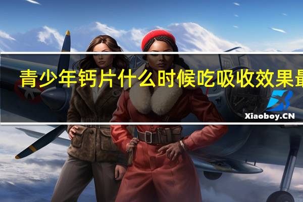 青少年钙片什么时候吃吸收效果最好（青少年钙片什么时候吃吸收最好）