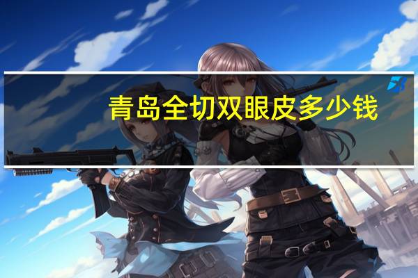 青岛全切双眼皮多少钱(青岛市割双眼皮哪里比较靠谱)