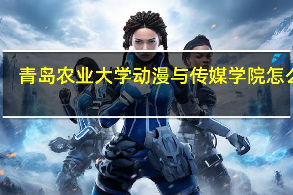 青岛农业大学动漫与传媒学院怎么样