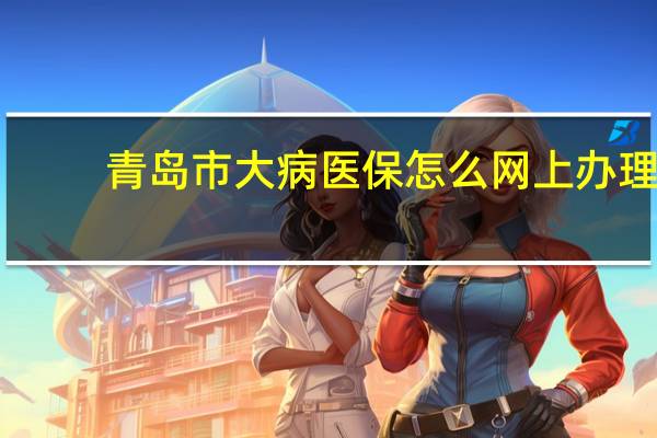 青岛市大病医保怎么网上办理（大病医保怎么办理）