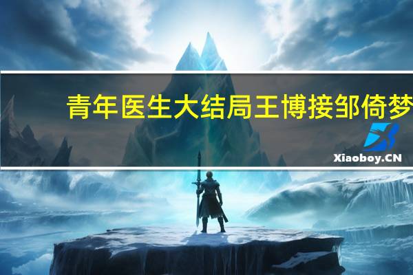 青年医生大结局王博接邹倚梦（青年医生大结局）