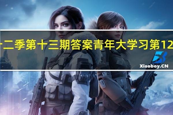 青年大学习第十二季第十三期答案 青年大学习第12季第13期答案完整版　