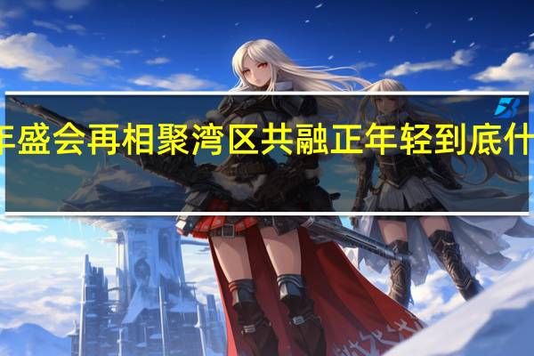 青年盛会再相聚 湾区共融正年轻 到底什么情况嘞