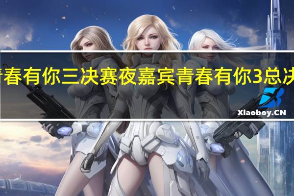 青春有你三决赛夜嘉宾 青春有你3总决赛时间