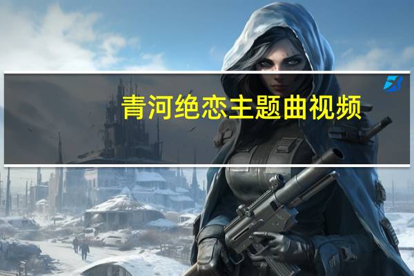 青河绝恋主题曲视频（青河绝唱简介）
