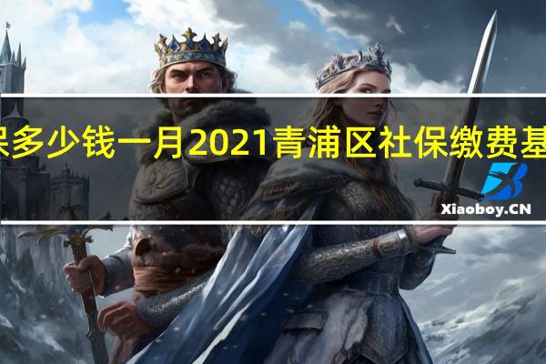 青浦区社保多少钱一月　2021青浦区社保缴费基数及比例一览表
