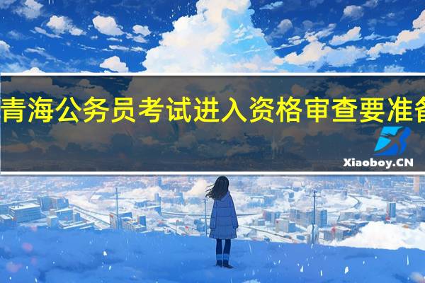 青海公务员考试进入资格审查要准备什么