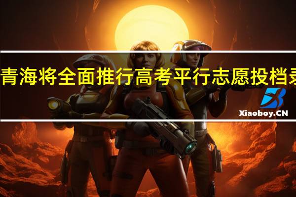 青海将全面推行高考平行志愿投档录取吗