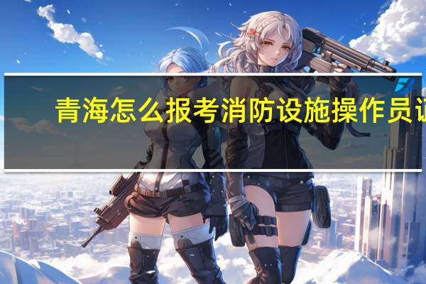 青海怎么报考消防设施操作员证