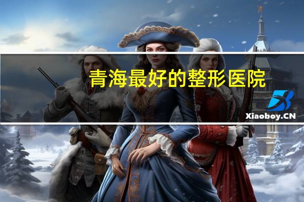 青海最好的整形医院(青海省最好的医院)