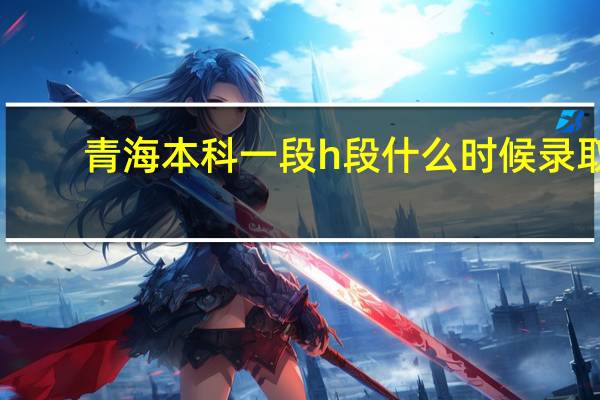 青海本科一段h段什么时候录取