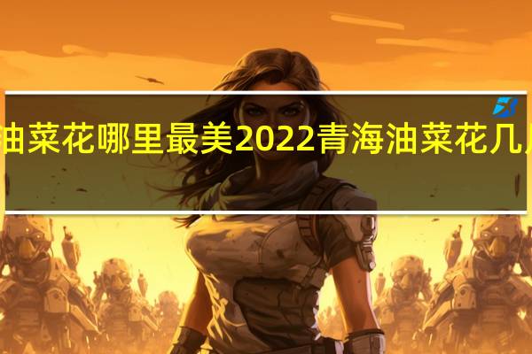 青海油菜花哪里最美2022 青海油菜花几月份去最好