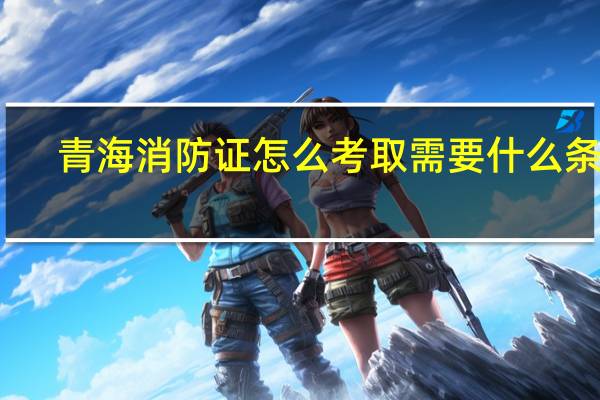 青海消防证怎么考取需要什么条件