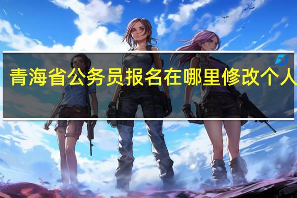 青海省公务员报名在哪里修改个人信息