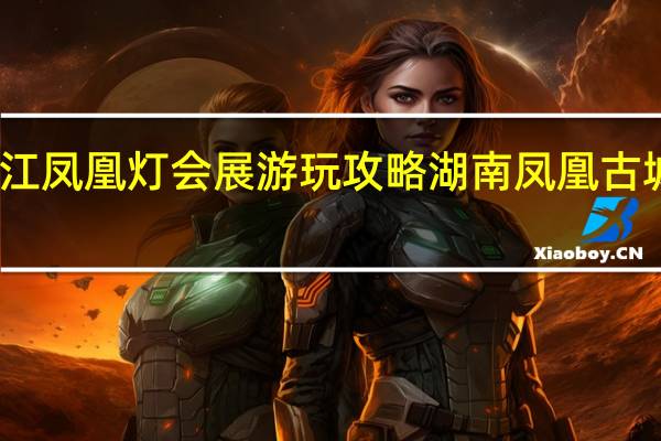 青白江凤凰灯会展游玩攻略 湖南凤凰古城旅游攻略