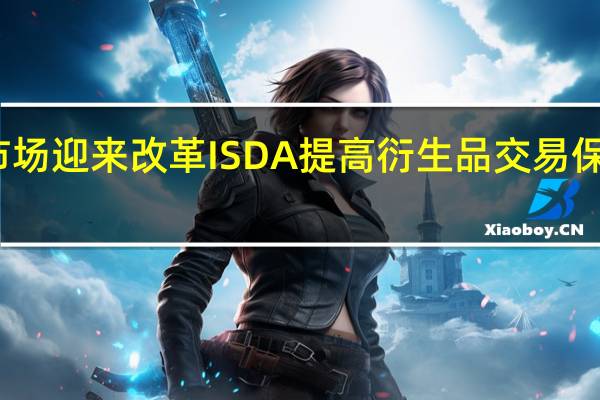 非清算市场迎来改革ISDA提高衍生品交易保证金校准频率