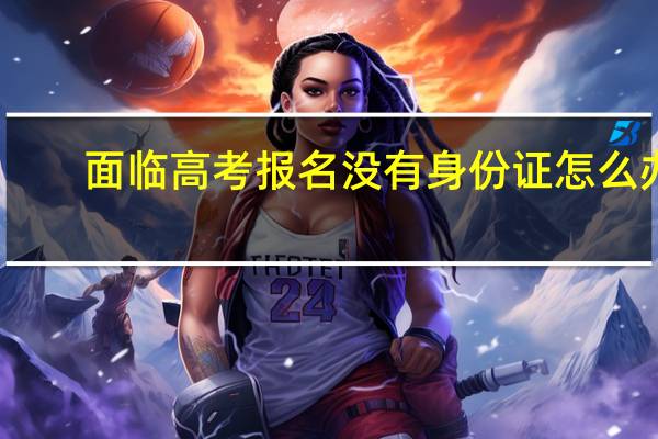 面临高考报名没有身份证怎么办