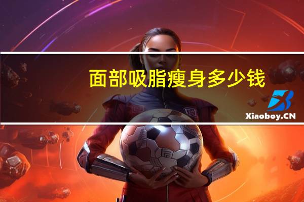 面部吸脂瘦身多少钱(面部吸脂手术需要多少钱)