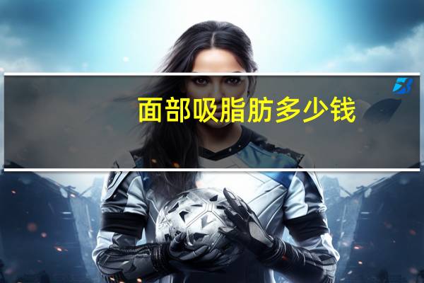 面部吸脂肪多少钱，脸部很多脂肪如果进行面部抽脂面颊和双下巴，需要多少钱