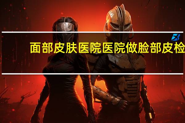 面部皮肤医院 医院做脸部皮检多少钱