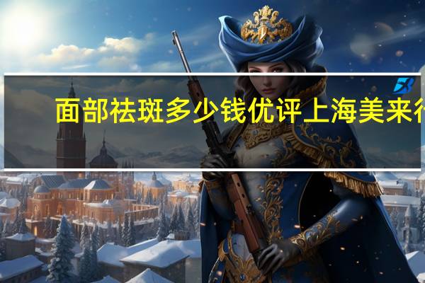 面部祛斑多少钱优评上海美来行？激光祛斑需要多少钱