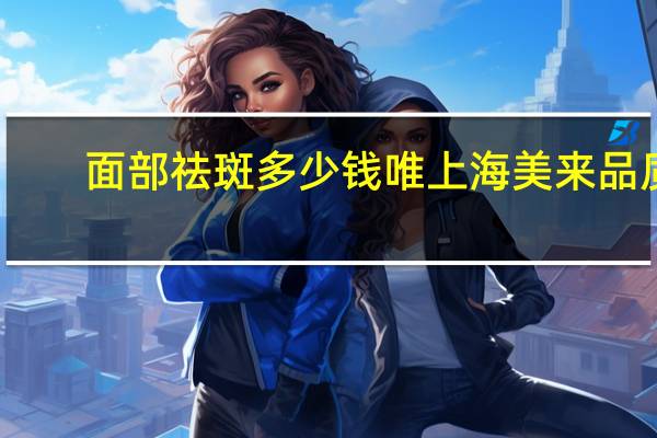 面部祛斑多少钱唯上海美来品质，激光祛斑一次需要多少钱