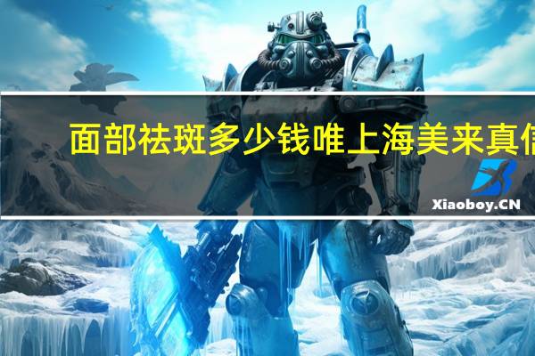 面部祛斑多少钱唯上海美来真信 成都二医院祛斑一般多少钱一次，效果怎么样