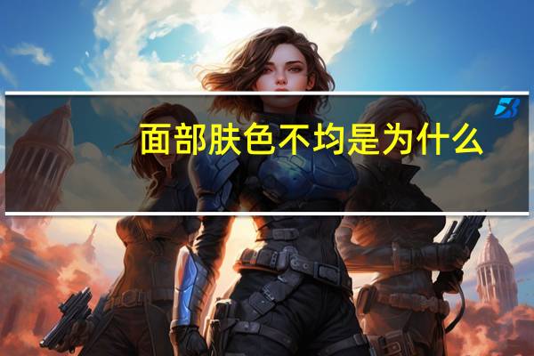 面部肤色不均是为什么，肤色不均是如何形成的