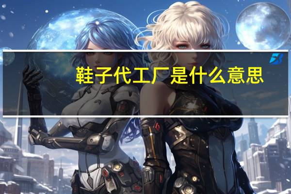 鞋子代工厂是什么意思（代工厂是什么意思）