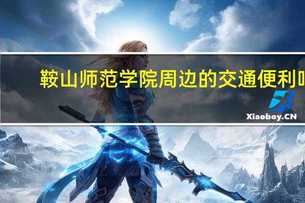鞍山师范学院周边的交通便利吗,有好玩的地方吗