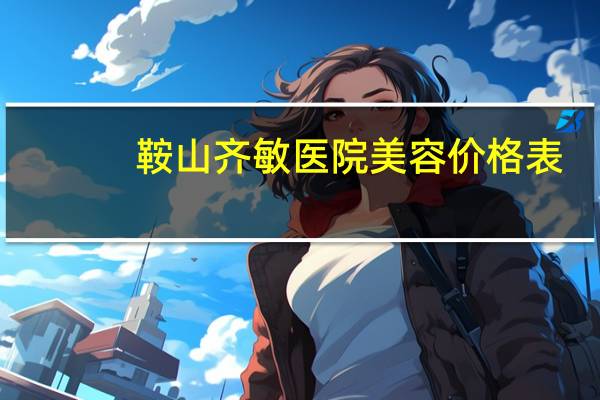 鞍山齐敏医院美容价格表？鞍山齐敏，双眼皮谁做的好，多钱