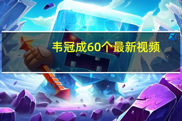 韦冠成60个最新视频（韦冠成）