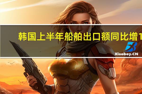 韩国上半年船舶出口额同比增11.9%