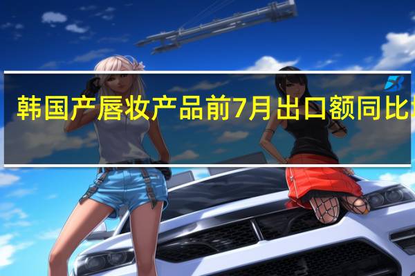 韩国产唇妆产品前7月出口额同比增63.5%创历史新高