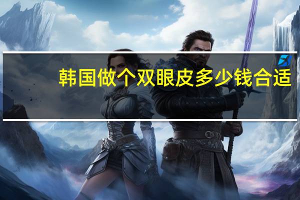 韩国做个双眼皮多少钱合适,韩国割双眼皮需要多少钱大概费用是多少钱拜托了