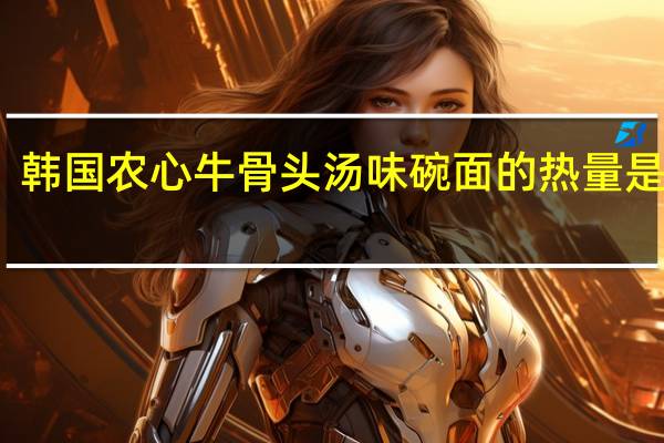 韩国农心牛骨头汤味碗面的热量是多少
