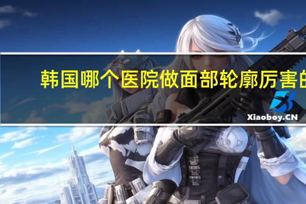 韩国哪个医院做面部轮廓厉害的，韩国有哪些面部轮廓手术做的好的整形医院