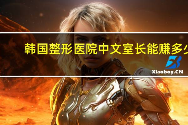 韩国整形医院中文室长能赚多少钱(去韩国整形想找个美护护理，大家觉得有用吗)