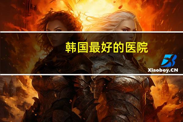 韩国最好的医院?韩国最有名的是哪个整形医院啊hh