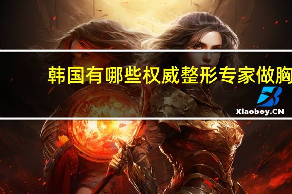 韩国有哪些权威整形专家 做胸部手术选韩国哪家整形医院好