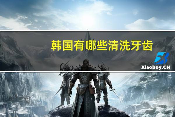 韩国有哪些清洗牙齿，韩国进口牙齿品牌有哪些