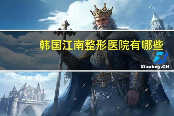 韩国江南整形医院有哪些(韩国江南整形外科生意还好吗)