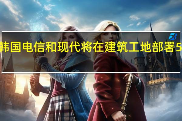 韩国电信和现代将在建筑工地部署5G网络