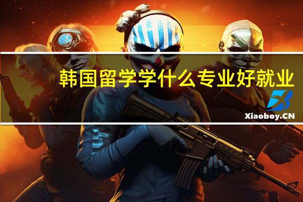 韩国留学学什么专业好就业(韩国留学学什么专业好)