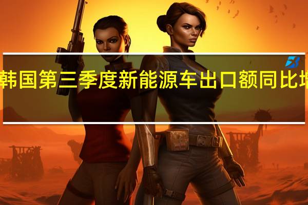 韩国第三季度新能源车出口额同比增长35.6% 为55亿美元