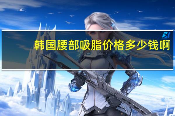 韩国腰部吸脂价格多少钱啊(请问韩式吸脂减肥好不好)