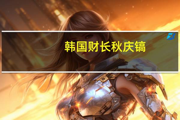 韩国财长秋庆镐：最近油价上涨导致通胀的不确定性增加