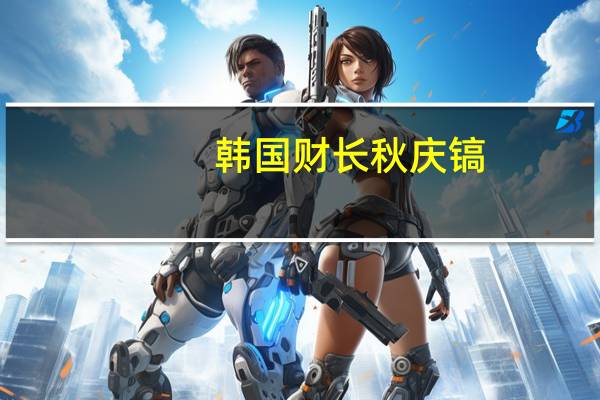 韩国财长秋庆镐：韩国通胀可能以比预期更慢的速度减弱
