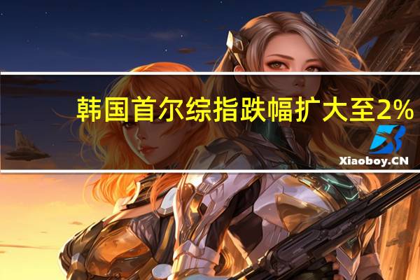 韩国首尔综指跌幅扩大至2%